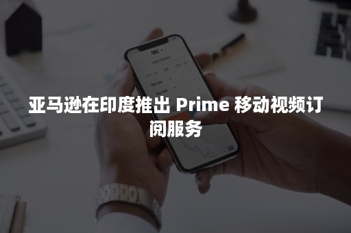 亚马逊在印度推出 Prime 移动视频订阅服务