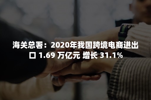 海关总署：2020年我国跨境电商进出口 1.69 万亿元 增长 31.1%