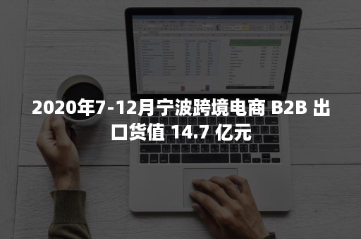 2020年7-12月宁波跨境电商 B2B 出口货值 14.7 亿元