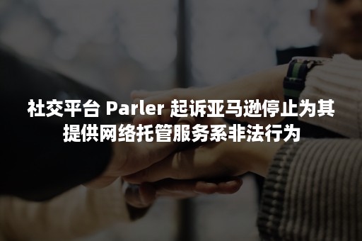 社交平台 Parler 起诉亚马逊停止为其提供网络托管服务系非法行为