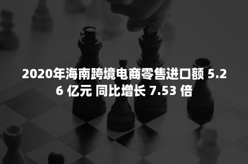 2020年海南跨境电商零售进口额 5.26 亿元 同比增长 7.53 倍