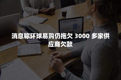 消息称环球易购仍拖欠 3000 多家供应商欠款