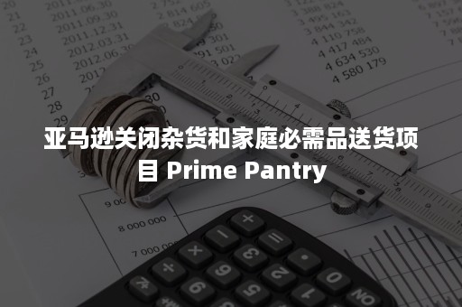 亚马逊关闭杂货和家庭必需品送货项目 Prime Pantry