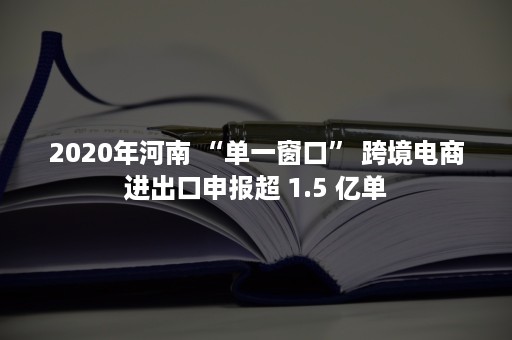 2020年河南 “单一窗口” 跨境电商进出口申报超 1.5 亿单