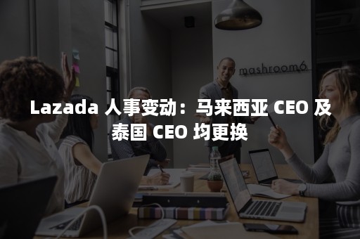 Lazada 人事变动：马来西亚 CEO 及泰国 CEO 均更换