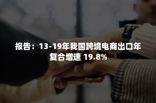 报告：13-19年我国跨境电商出口年复合增速 19.8%