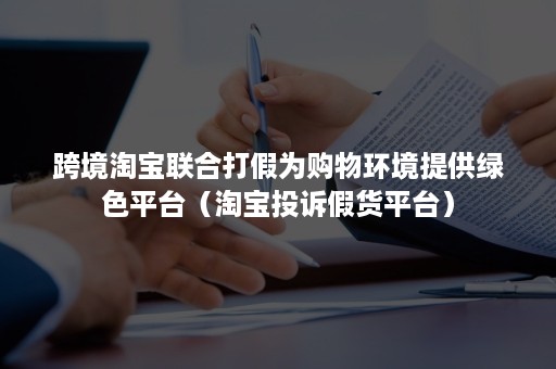 跨境淘宝联合打假为购物环境提供绿色平台（淘宝投诉假货平台）