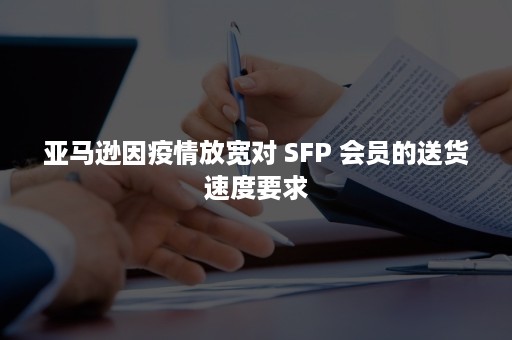 亚马逊因疫情放宽对 SFP 会员的送货速度要求