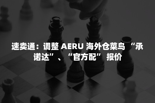 速卖通：调整 AERU 海外仓菜鸟 “承诺达”、“官方配” 报价
