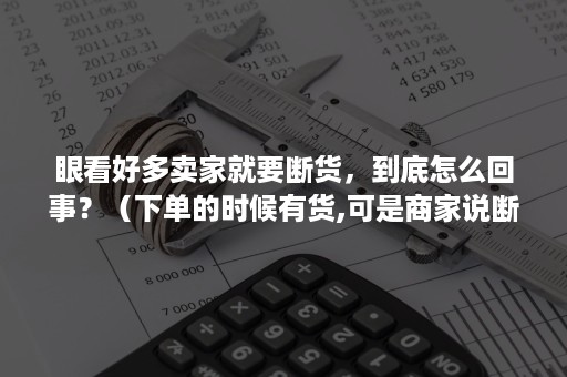 眼看好多卖家就要断货，到底怎么回事？（下单的时候有货,可是商家说断货了）