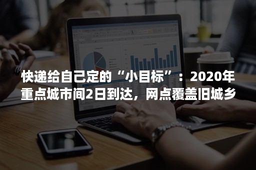 快递给自己定的“小目标”：2020年重点城市间2日到达，网点覆盖旧城乡镇