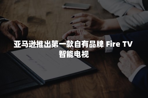 亚马逊推出第一款自有品牌 Fire TV 智能电视