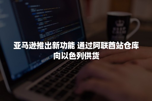 亚马逊推出新功能 通过阿联酋站仓库向以色列供货