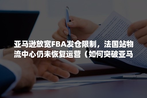 亚马逊放宽FBA发仓限制，法国站物流中心仍未恢复运营（如何突破亚马逊FBA发货限制）