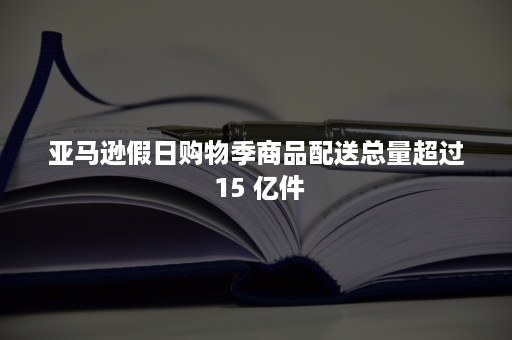 亚马逊假日购物季商品配送总量超过 15 亿件