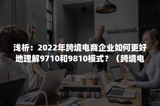 浅析：2022年跨境电商企业如何更好地理解9710和9810模式？（跨境电商8639和9610有什么区别）