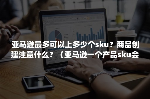 亚马逊最多可以上多少个sku？商品创建注意什么？（亚马逊一个产品sku会变吗）