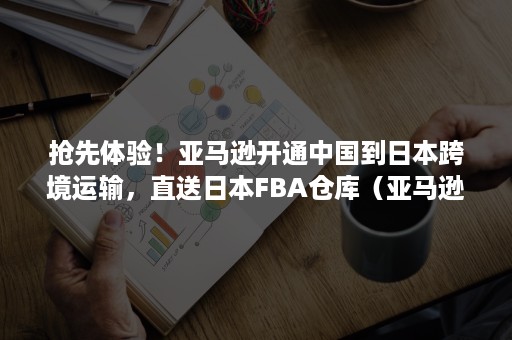 抢先体验！亚马逊开通中国到日本跨境运输，直送日本FBA仓库（亚马逊日本海外仓）