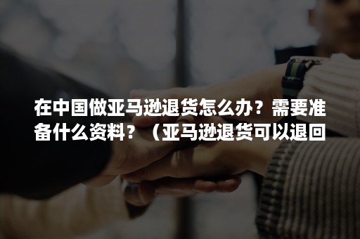 在中国做亚马逊退货怎么办？需要准备什么资料？（亚马逊退货可以退回中国吗）