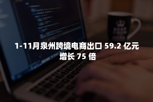 1-11月泉州跨境电商出口 59.2 亿元 增长 75 倍