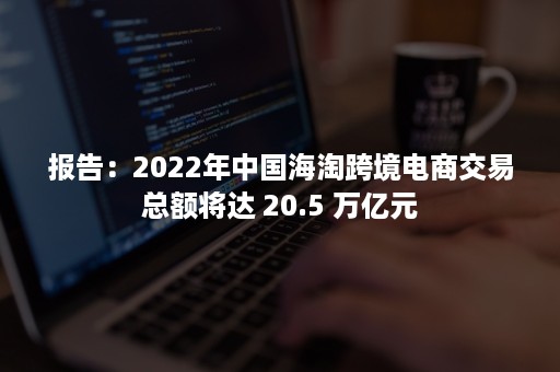 报告：2022年中国海淘跨境电商交易总额将达 20.5 万亿元