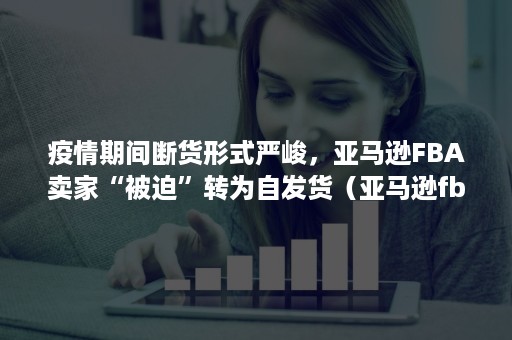 疫情期间断货形式严峻，亚马逊FBA卖家“被迫”转为自发货（亚马逊fba封店后货物）