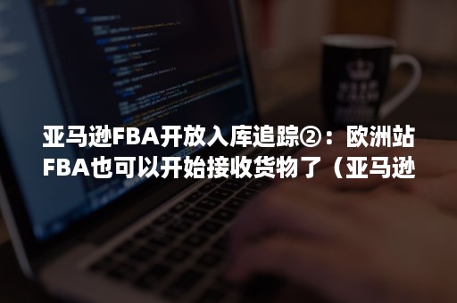 亚马逊FBA开放入库追踪②：欧洲站FBA也可以开始接收货物了（亚马逊欧洲站fba仓库共享）