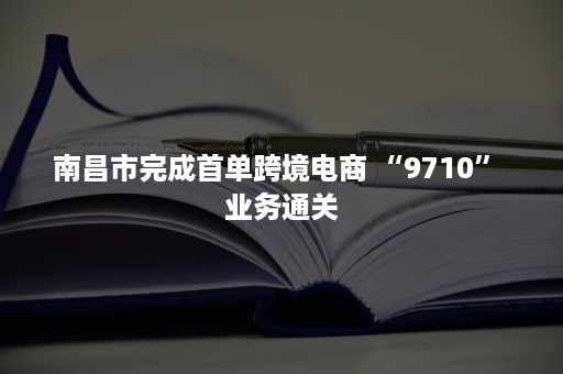 南昌市完成首单跨境电商 “9710” 业务通关