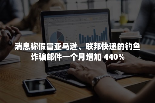 消息称假冒亚马逊、联邦快递的钓鱼诈骗邮件一个月增加 440%