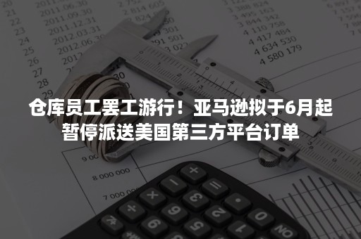 仓库员工罢工游行！亚马逊拟于6月起暂停派送美国第三方平台订单