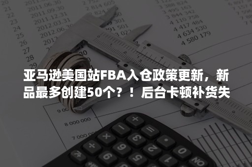 亚马逊美国站FBA入仓政策更新，新品最多创建50个？！后台卡顿补货失败