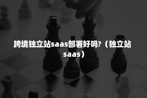 跨境独立站saas部署好吗?（独立站 saas）