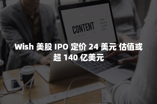 Wish 美股 IPO 定价 24 美元 估值或超 140 亿美元