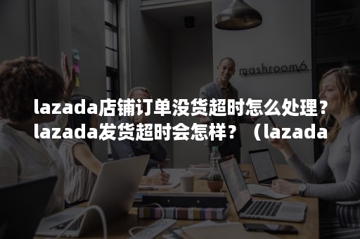 lazada店铺订单没货超时怎么处理？lazada发货超时会怎样？（lazada订单超时几天会取消）