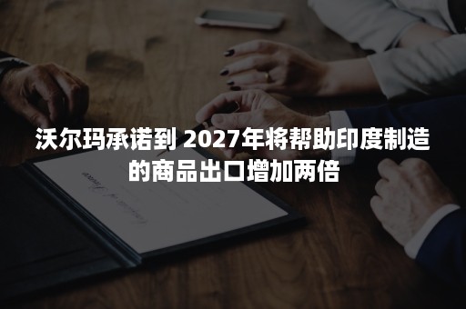 沃尔玛承诺到 2027年将帮助印度制造的商品出口增加两倍