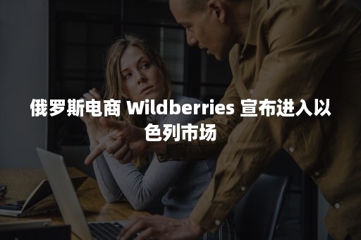 俄罗斯电商 Wildberries 宣布进入以色列市场