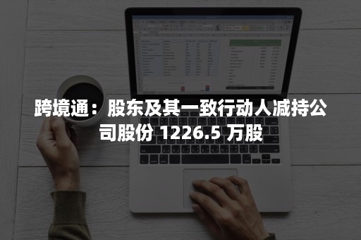 跨境通：股东及其一致行动人减持公司股份 1226.5 万股