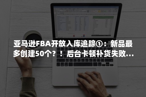 亚马逊FBA开放入库追踪①：新品最多创建50个？！后台卡顿补货失败……