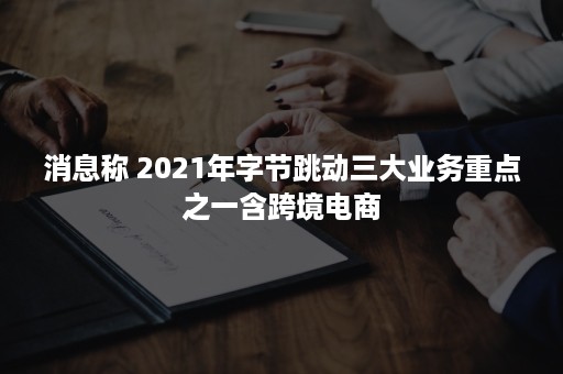 消息称 2021年字节跳动三大业务重点之一含跨境电商