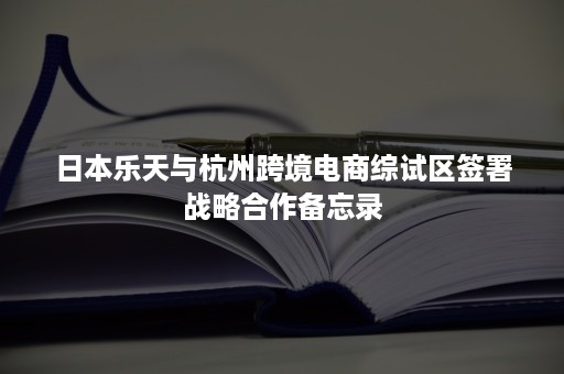 日本乐天与杭州跨境电商综试区签署战略合作备忘录