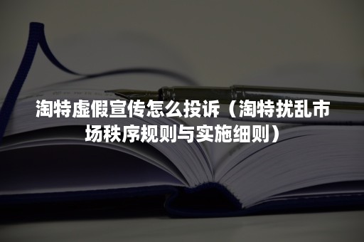 淘特虚假宣传怎么投诉（淘特扰乱市场秩序规则与实施细则）