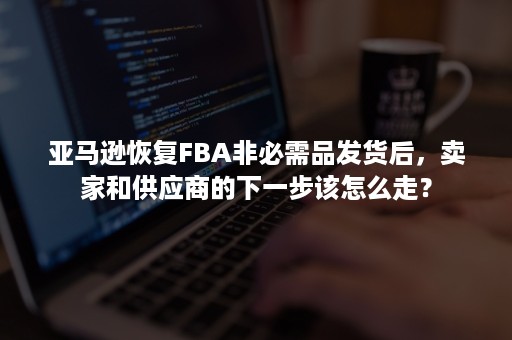 亚马逊恢复FBA非必需品发货后，卖家和供应商的下一步该怎么走？