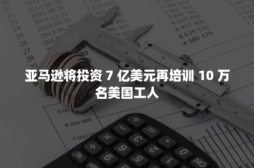 亚马逊将投资 7 亿美元再培训 10 万名美国工人