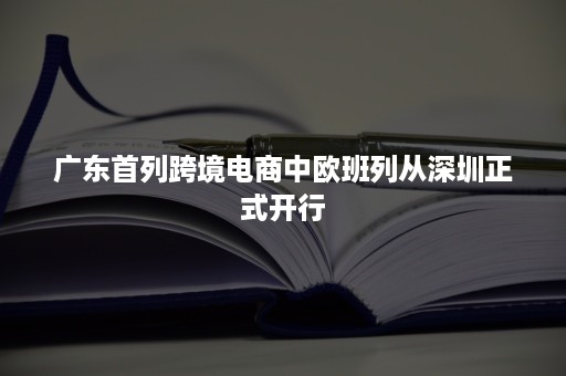 广东首列跨境电商中欧班列从深圳正式开行