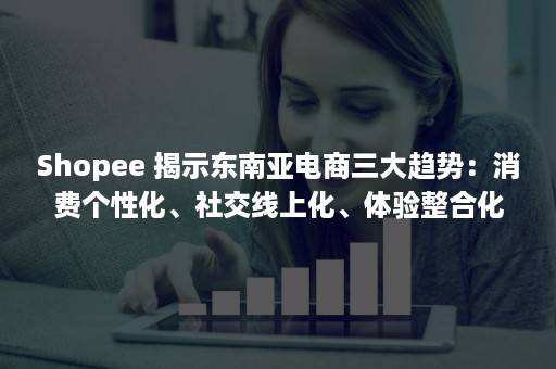 Shopee 揭示东南亚电商三大趋势：消费个性化、社交线上化、体验整合化