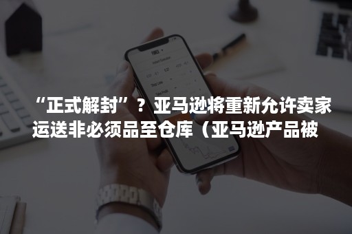 “正式解封”？亚马逊将重新允许卖家运送非必须品至仓库（亚马逊产品被停售了不可售的原因是需要批准）