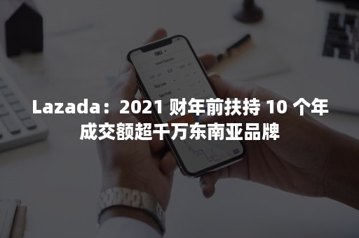 Lazada：2021 财年前扶持 10 个年成交额超千万东南亚品牌