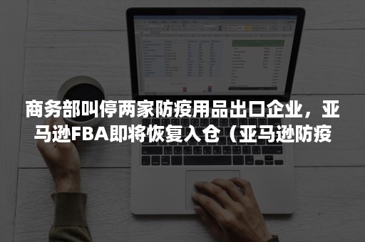 商务部叫停两家防疫用品出口企业，亚马逊FBA即将恢复入仓（亚马逊防疫物资最新政策）