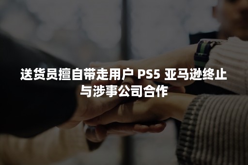 送货员擅自带走用户 PS5 亚马逊终止与涉事公司合作