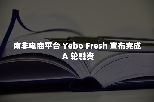 南非电商平台 Yebo Fresh 宣布完成 A 轮融资